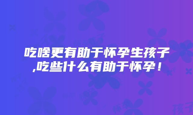 吃啥更有助于怀孕生孩子,吃些什么有助于怀孕！