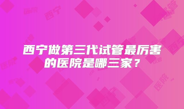 西宁做第三代试管最厉害的医院是哪三家?