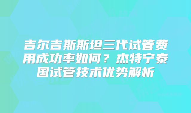 吉尔吉斯斯坦三代试管费用成功率如何？杰特宁泰国试管技术优势解析