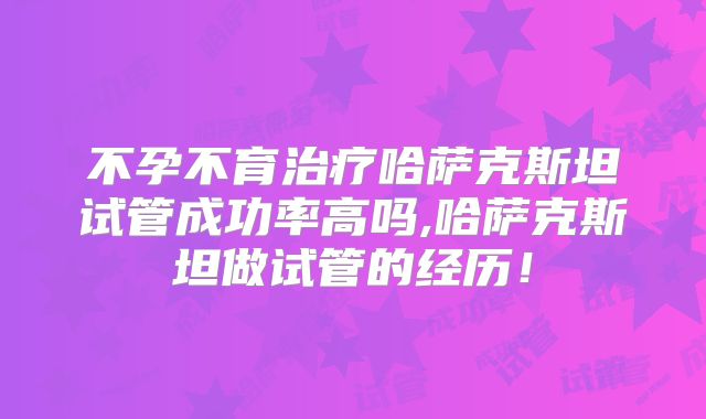 不孕不育治疗哈萨克斯坦试管成功率高吗,哈萨克斯坦做试管的经历！