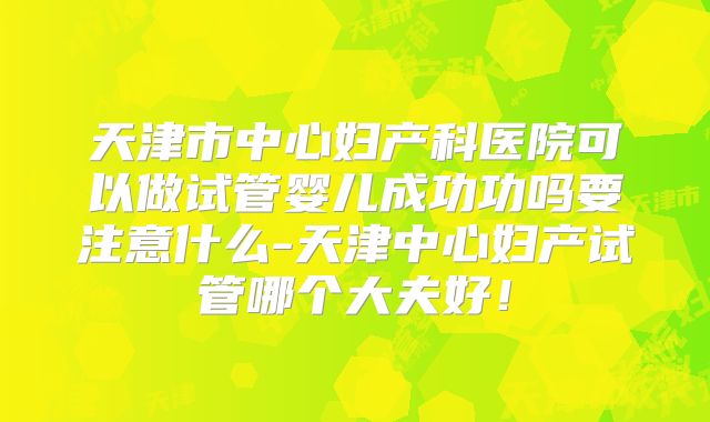 天津市中心妇产科医院可以做试管婴儿成功功吗要注意什么-天津中心妇产试管哪个大夫好！