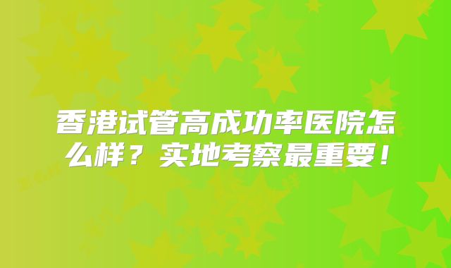 香港试管高成功率医院怎么样?实地考察最重要!