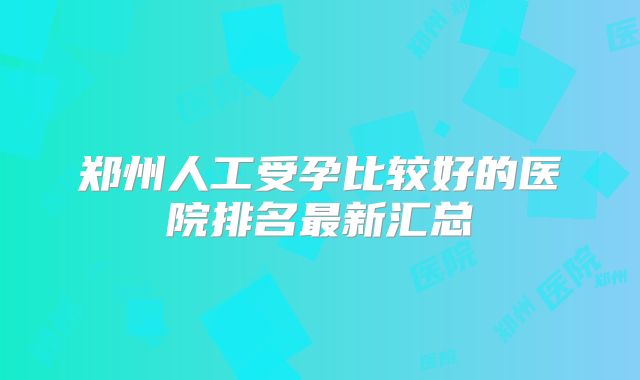 郑州人工受孕比较好的医院排名最新汇总