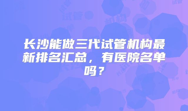 长沙能做三代试管机构最新排名汇总,有医院名单吗?