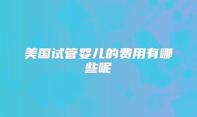 美国试管婴儿的费用有哪些呢
