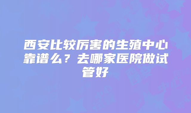 西安比较厉害的生殖中心靠谱么？去哪家医院做试管好