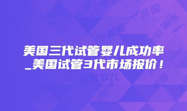 美国三代试管婴儿成功率_美国试管3代市场报价！