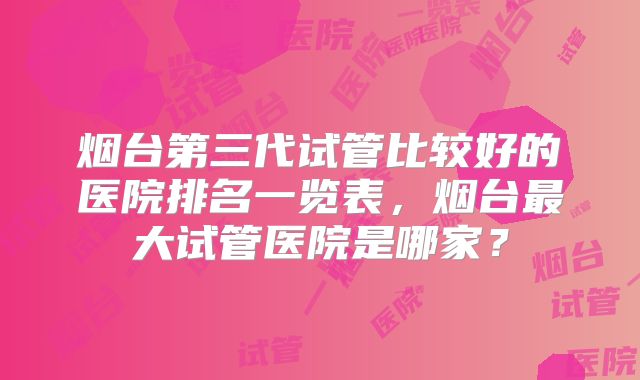 烟台第三代试管比较好的医院排名一览表，烟台最大试管医院是哪家？