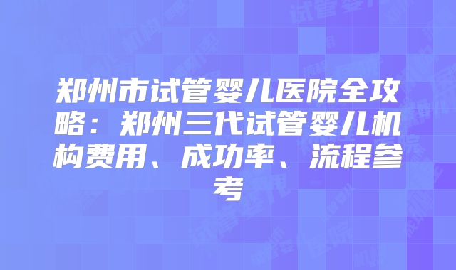 郑州市试管婴儿医院全攻略：郑州三代试管婴儿机构费用、成功率、流程参考
