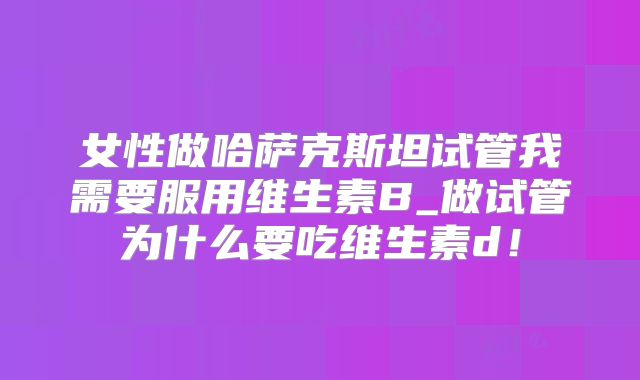 女性做哈萨克斯坦试管我需要服用维生素B_做试管为什么要吃维生素d！