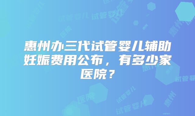 惠州办三代试管婴儿辅助妊娠费用公布，有多少家医院？