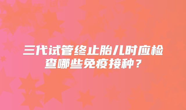 三代试管终止胎儿时应检查哪些免疫接种？