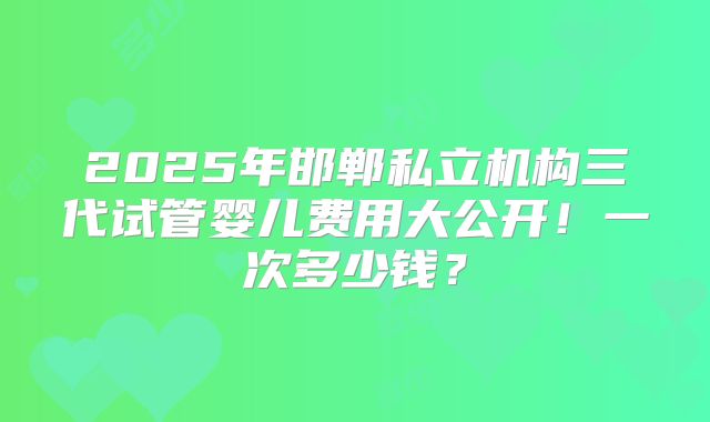 2025年邯郸私立机构三代试管婴儿费用大公开！一次多少钱？