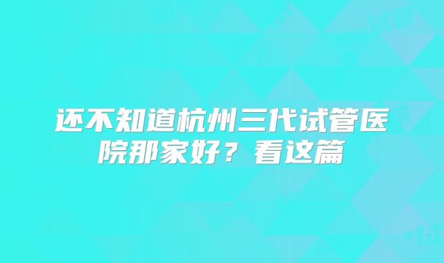 还不知道杭州三代试管医院那家好？看这篇