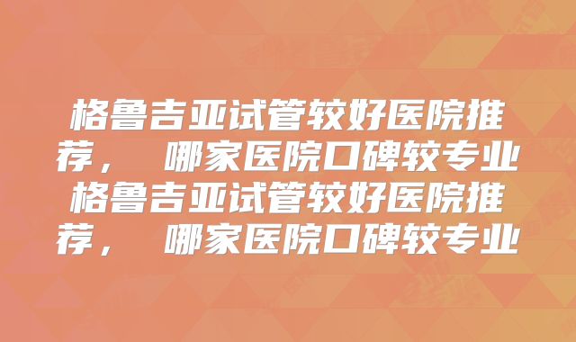 格鲁吉亚试管较好医院推荐， 哪家医院口碑较专业格鲁吉亚试管较好医院推荐， 哪家医院口碑较专业