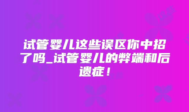 试管婴儿这些误区你中招了吗_试管婴儿的弊端和后遗症！