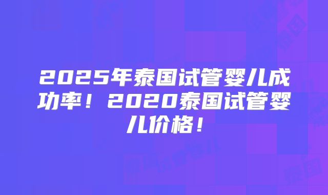 2025年泰国试管婴儿成功率！2020泰国试管婴儿价格！
