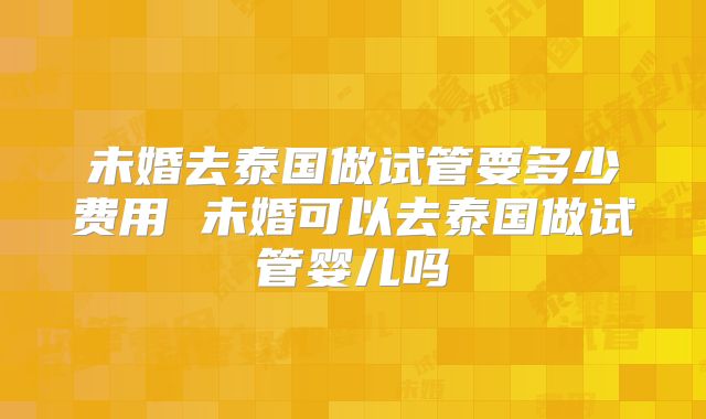 未婚去泰国做试管要多少费用 未婚可以去泰国做试管婴儿吗