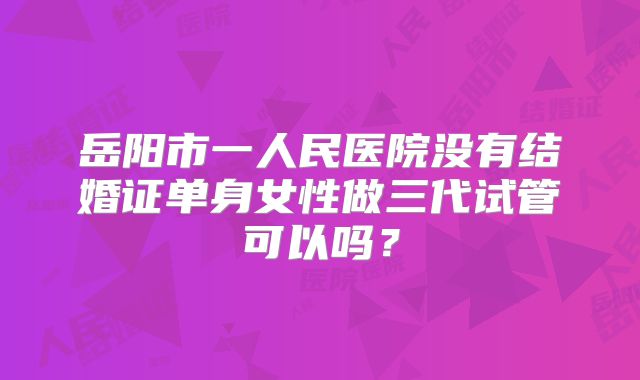 岳阳市一人民医院没有结婚证单身女性做三代试管可以吗？
