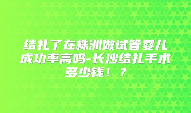 结扎了在株洲做试管婴儿成功率高吗-长沙结扎手术多少钱！？