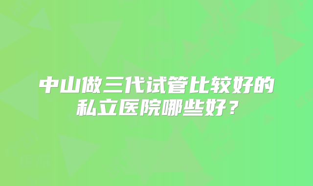 中山做三代试管比较好的私立医院哪些好？
