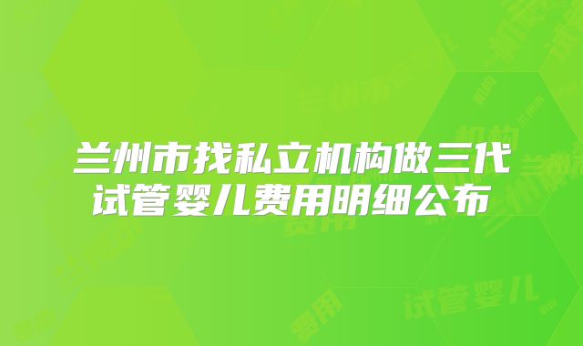 兰州市找私立机构做三代试管婴儿费用明细公布