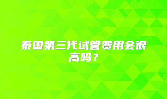 泰国第三代试管费用会很高吗?