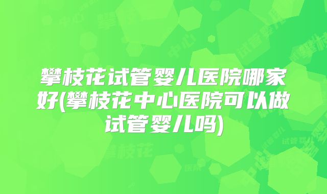 攀枝花试管婴儿医院哪家好(攀枝花中心医院可以做试管婴儿吗)