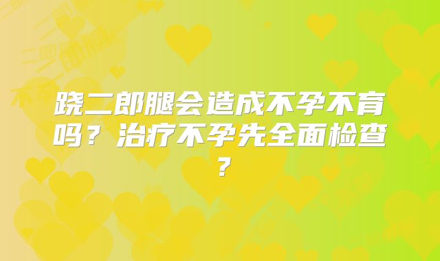 跷二郎腿会造成不孕不育吗?治疗不孕先全面检查?