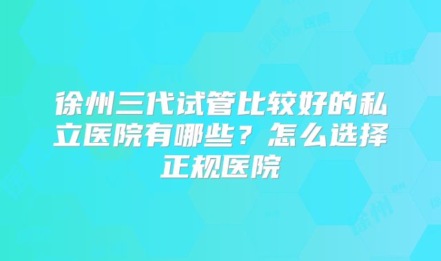 徐州三代试管比较好的私立医院有哪些？怎么选择正规医院