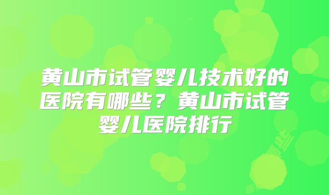 黄山市试管婴儿技术好的医院有哪些？黄山市试管婴儿医院排行
