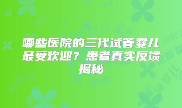 哪些医院的三代试管婴儿最受欢迎?患者真实反馈揭秘