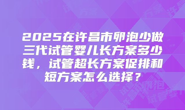 2025在许昌市卵泡少做三代试管婴儿长方案多少钱，试管超长方案促排和短方案怎么选择？