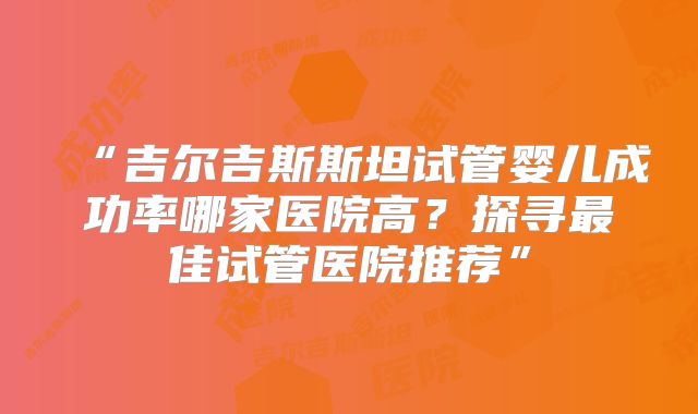 “吉尔吉斯斯坦试管婴儿成功率哪家医院高?探寻最佳试管医院推荐”