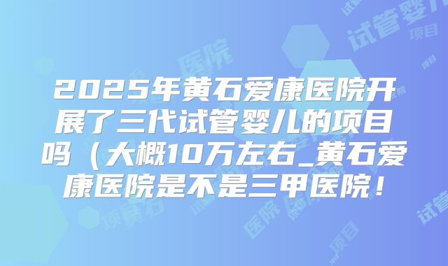 2025年黄石爱康医院开展了三代试管婴儿的项目吗（大概10万左右_黄石爱康医院是不是三甲医院！