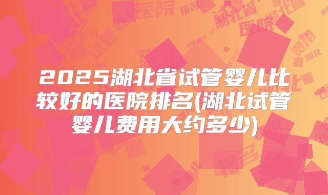 2025湖北省试管婴儿比较好的医院排名(湖北试管婴儿费用大约多少)