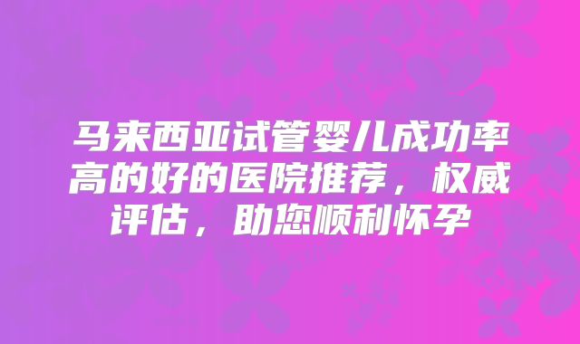 马来西亚试管婴儿成功率高的好的医院推荐，权威评估，助您顺利怀孕