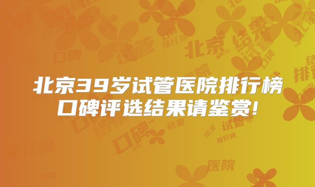 北京39岁试管医院排行榜口碑评选结果请鉴赏!