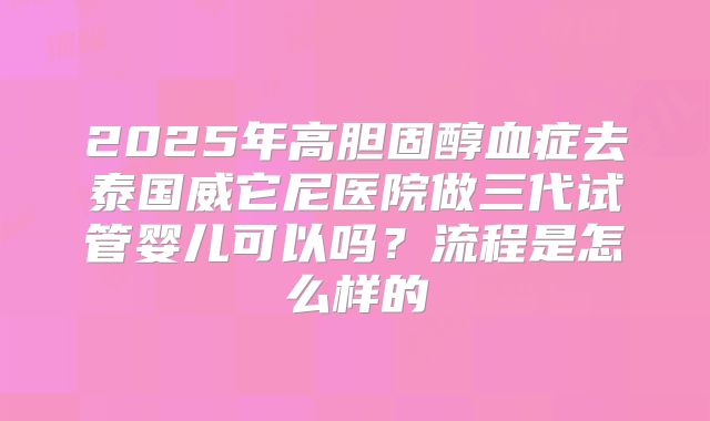2025年高胆固醇血症去泰国威它尼医院做三代试管婴儿可以吗?流程是怎么样的