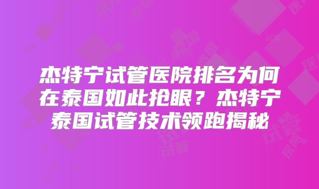 杰特宁试管医院排名为何在泰国如此抢眼？杰特宁泰国试管技术领跑揭秘