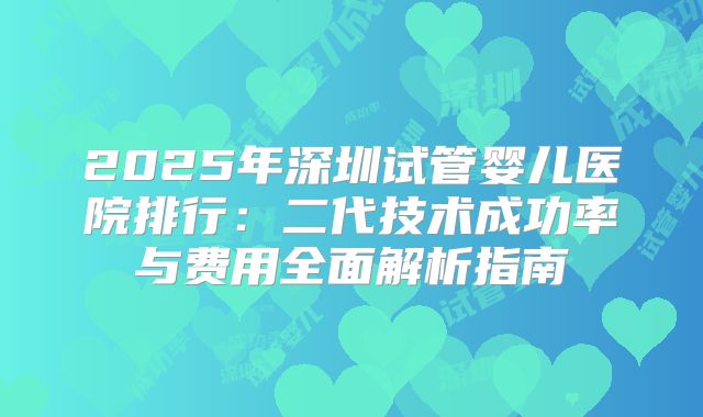 2025年深圳试管婴儿医院排行：二代技术成功率与费用全面解析指南