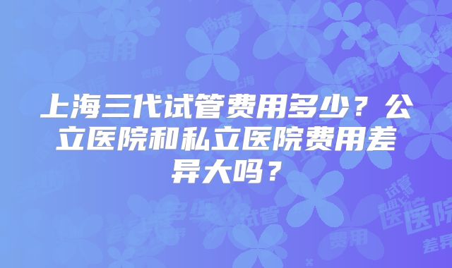 上海三代试管费用多少?公立医院和私立医院费用差异大吗?
