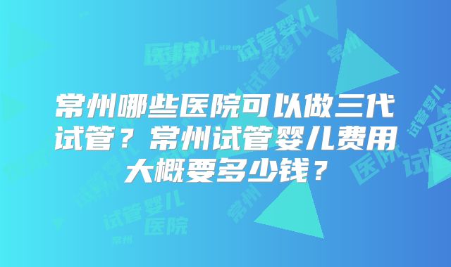常州哪些医院可以做三代试管？常州试管婴儿费用大概要多少钱？