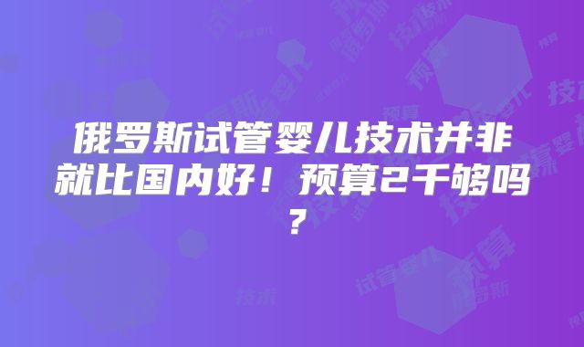 俄罗斯试管婴儿技术并非就比国内好！预算2千够吗？