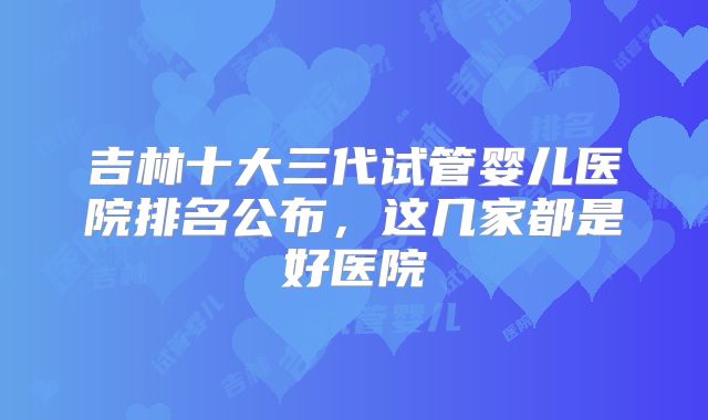 吉林十大三代试管婴儿医院排名公布，这几家都是好医院