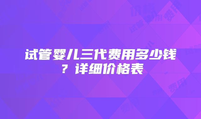 试管婴儿三代费用多少钱？详细价格表