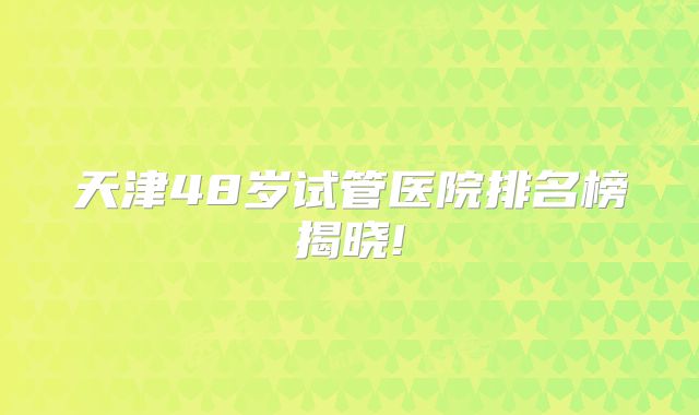 天津48岁试管医院排名榜揭晓!