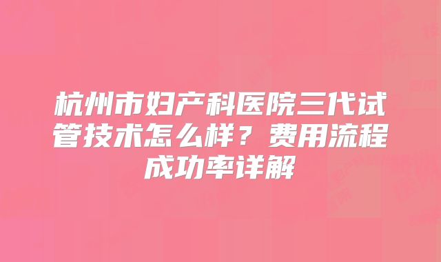 杭州市妇产科医院三代试管技术怎么样?费用流程成功率详解