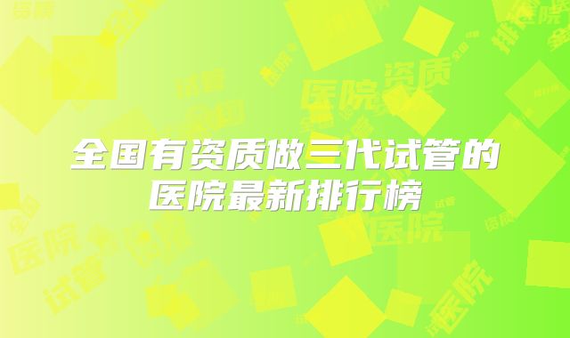 全国有资质做三代试管的医院最新排行榜