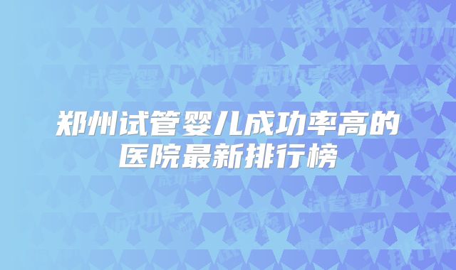 郑州试管婴儿成功率高的医院最新排行榜